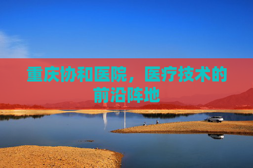重庆协和医院,医疗技术的前沿阵地 重庆协和医院,医疗技术的前沿阵地
