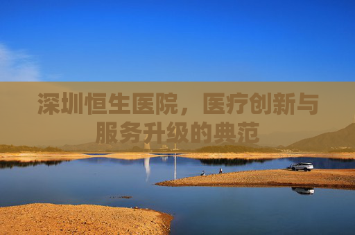 深圳恒生医院，医疗创新与服务升级的典范