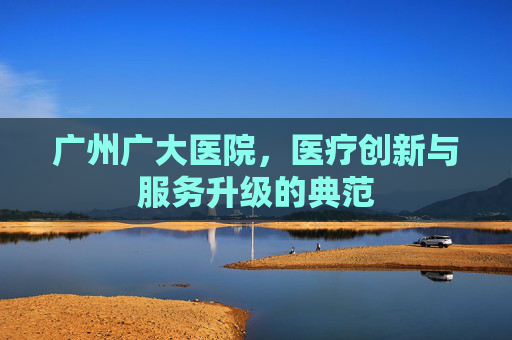 广州广大医院，医疗创新与服务升级的典范