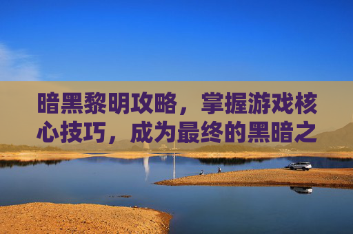 暗黑黎明攻略，掌握游戏核心技巧，成为最终的黑暗之王