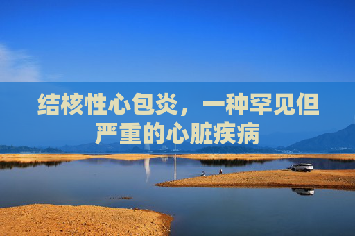 结核性心包炎,一种罕见但严重的心脏疾病 结核性心包炎,一种罕见但严重的心脏疾病