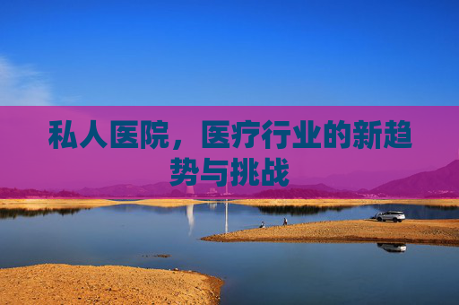 私人医院,医疗行业的新趋势与挑战 私人医院,医疗行业的新趋势与挑战