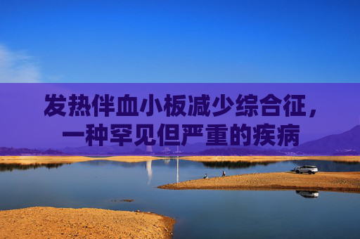 发热伴血小板减少综合征，一种罕见但严重的疾病