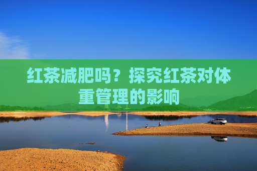 红茶减肥吗？探究红茶对体重管理的影响