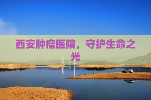 西安肿瘤医院，守护生命之光