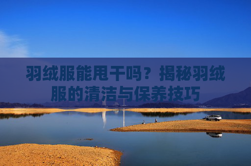 羽绒服能甩干吗？揭秘羽绒服的清洁与保养技巧