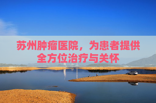 苏州肿瘤医院，为患者提供全方位治疗与关怀