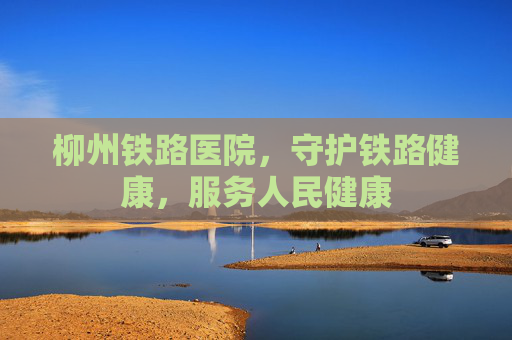 柳州铁路医院，守护铁路健康，服务人民健康