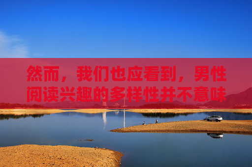 然而,我们也应看到,男性阅读兴趣的多样性并不意味着他们没有共同点。例如,许多男性读者都对体育赛事、汽车技术等领域表现出浓厚的兴趣。这些共同点表明,男性读者群体虽然多样,但仍然有着广泛的共同兴趣 然而,我们也应看到,男性阅读兴趣的多样性并不意味着他们没有共同点。例如,许多男性读者都对体育赛事、汽车技术等领域表现出浓厚的兴趣。这些共同点表明,男性读者群体虽然多样,但仍然有着广泛的共同兴趣