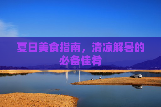 夏日美食指南，清凉解暑的必备佳肴