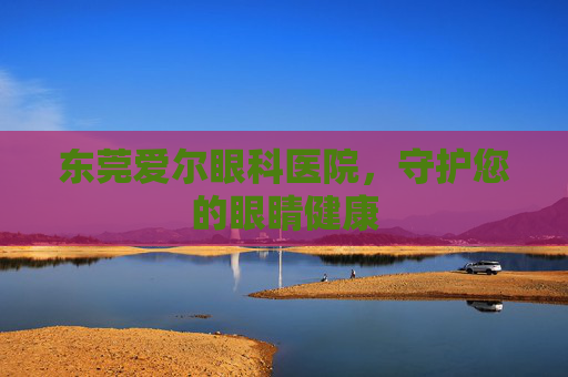 东莞爱尔眼科医院，守护您的眼睛健康