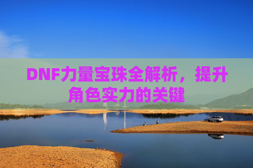 DNF力量宝珠全解析,提升角色实力的关键 DNF力量宝珠全解析,提升角色实力的关键