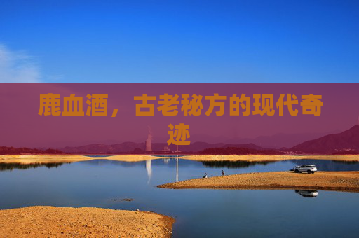 鹿血酒，古老秘方的现代奇迹