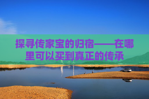 探寻传家宝的归宿——在哪里可以买到真正的传承