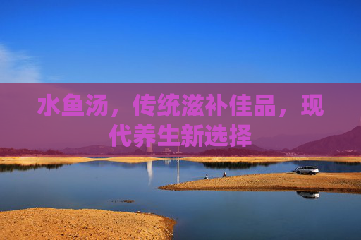 水鱼汤，传统滋补佳品，现代养生新选择
