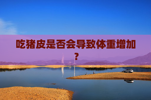 吃猪皮是否会导致体重增加? 吃猪皮是否会导致体重增加?