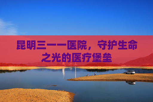 昆明三一一医院,守护生命之光的医疗堡垒 昆明三一一医院,守护生命之光的医疗堡垒