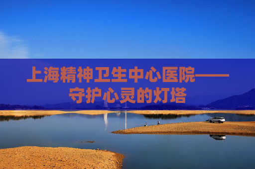 上海精神卫生中心医院——守护心灵的灯塔