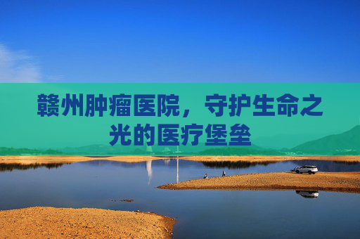 赣州肿瘤医院，守护生命之光的医疗堡垒