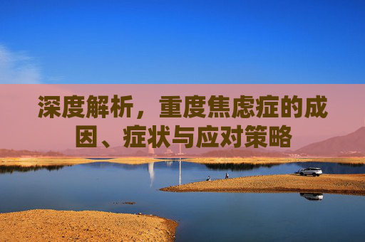 深度解析,重度焦虑症的成因、症状与应对策略 深度解析,重度焦虑症的成因、症状与应对策略