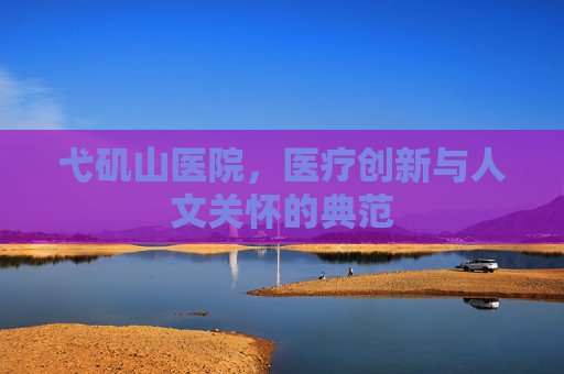 弋矶山医院,医疗创新与人文关怀的典范 弋矶山医院,医疗创新与人文关怀的典范