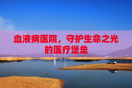 血液病医院,守护生命之光的医疗堡垒 血液病医院,守护生命之光的医疗堡垒
