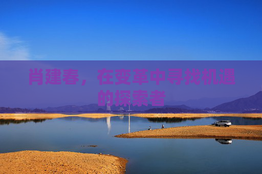 肖建春,在变革中寻找机遇的探索者 肖建春,在变革中寻找机遇的探索者