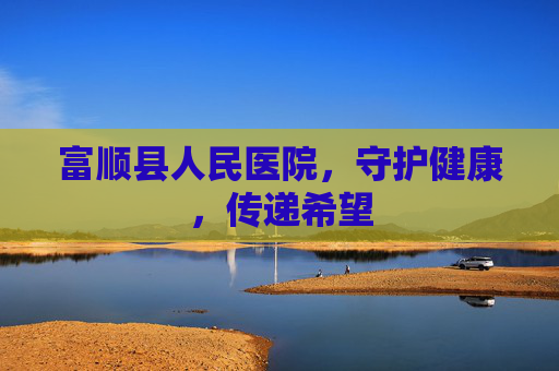 富顺县人民医院，守护健康，传递希望