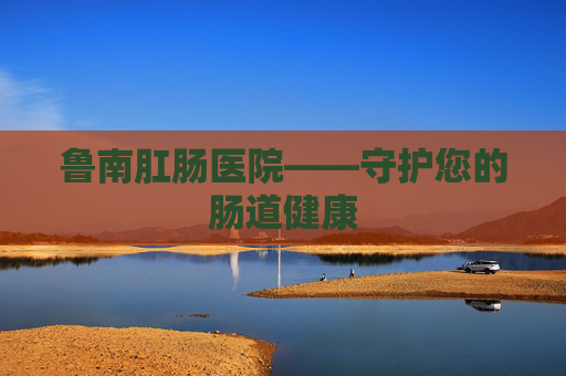 鲁南肛肠医院——守护您的肠道健康