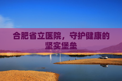 合肥省立医院，守护健康的坚实堡垒