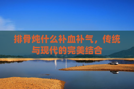 排骨炖什么补血补气,传统与现代的完美结合 排骨炖什么补血补气,传统与现代的完美结合