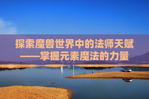 探索魔兽世界中的法师天赋——掌握元素魔法的力量