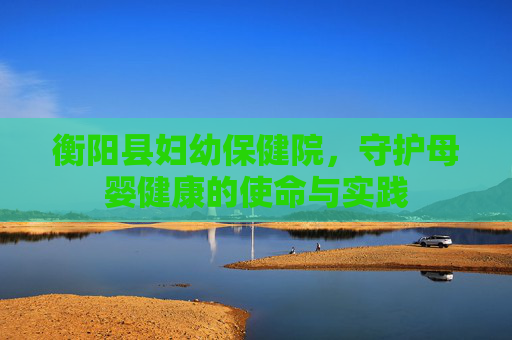 衡阳县妇幼保健院，守护母婴健康的使命与实践