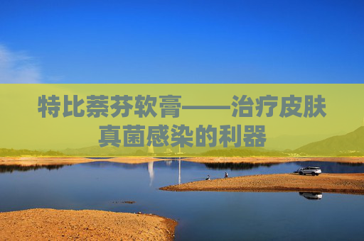 特比萘芬软膏——治疗皮肤真菌感染的利器