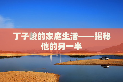 丁子峻的家庭生活——揭秘他的另一半
