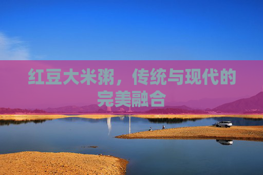 红豆大米粥，传统与现代的完美融合