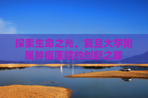 探索生命之光，复旦大学附属肿瘤医院的创新之路