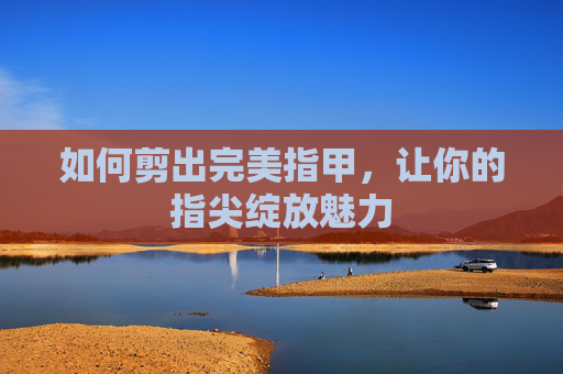 如何剪出完美指甲，让你的指尖绽放魅力