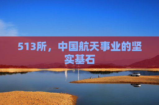 513所，中国航天事业的坚实基石