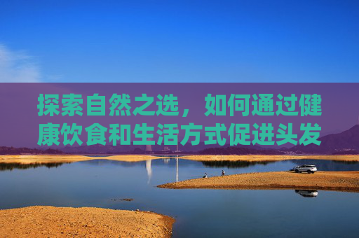 探索自然之选,如何通过健康饮食和生活方式促进头发生长 探索自然之选,如何通过健康饮食和生活方式促进头发生长