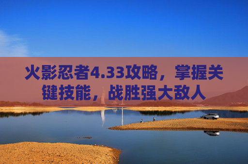 火影忍者4.33攻略，掌握关键技能，战胜强大敌人