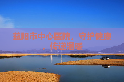 益阳市中心医院，守护健康，传递温暖