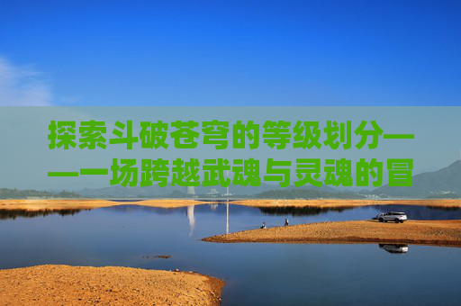 探索斗破苍穹的等级划分——一场跨越武魂与灵魂的冒险