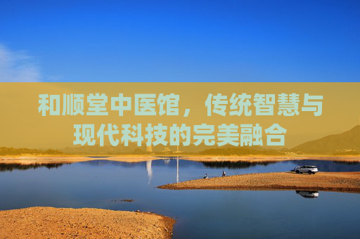 和顺堂中医馆，传统智慧与现代科技的完美融合