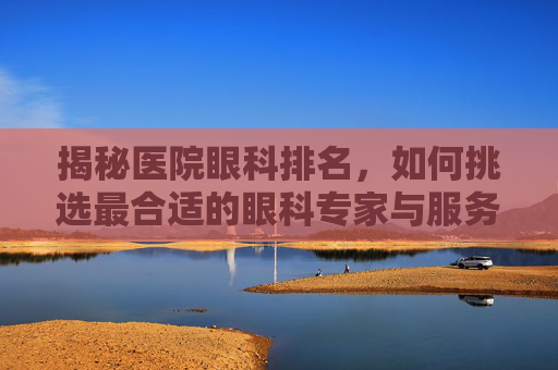 揭秘医院眼科排名，如何挑选最合适的眼科专家与服务？
