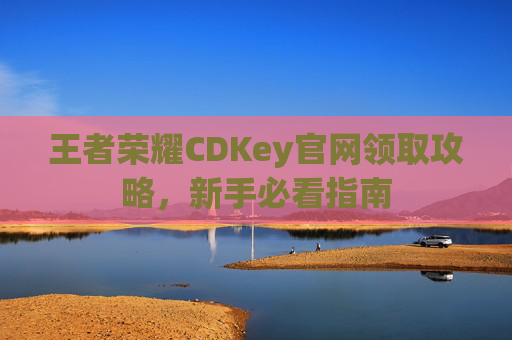 王者荣耀CDKey官网领取攻略，新手必看指南