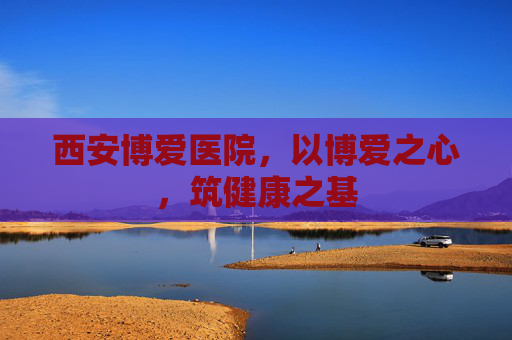 西安博爱医院，以博爱之心，筑健康之基