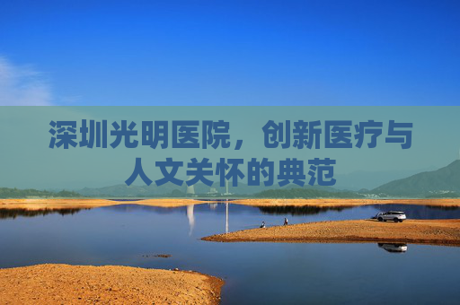 深圳光明医院，创新医疗与人文关怀的典范