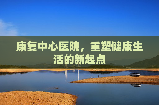 康复中心医院，重塑健康生活的新起点