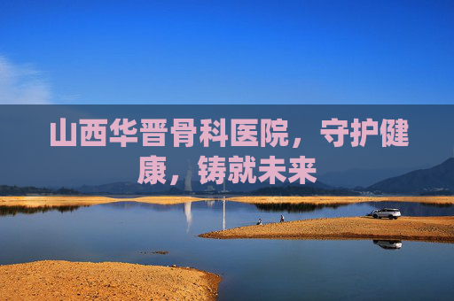 山西华晋骨科医院，守护健康，铸就未来